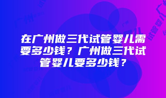 在广州做三代试管婴儿需要多少钱？广州做三代试管婴儿要多少钱？