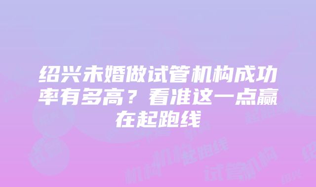 绍兴未婚做试管机构成功率有多高？看准这一点赢在起跑线