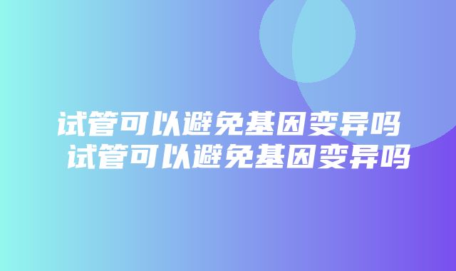 试管可以避免基因变异吗 试管可以避免基因变异吗