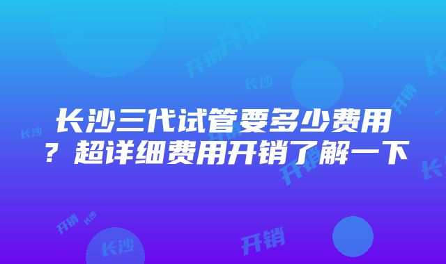 长沙三代试管要多少费用？超详细费用开销了解一下