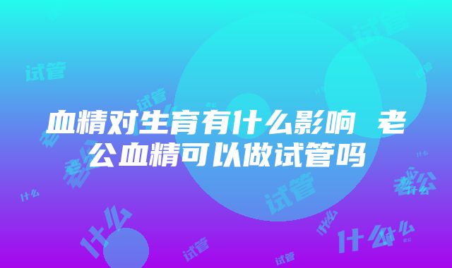 血精对生育有什么影响 老公血精可以做试管吗