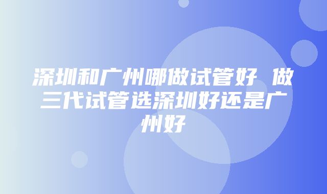 深圳和广州哪做试管好 做三代试管选深圳好还是广州好