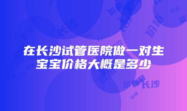 在长沙试管医院做一对生宝宝价格大概是多少