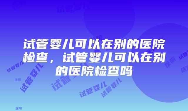 试管婴儿可以在别的医院检查，试管婴儿可以在别的医院检查吗