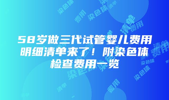 58岁做三代试管婴儿费用明细清单来了！附染色体检查费用一览