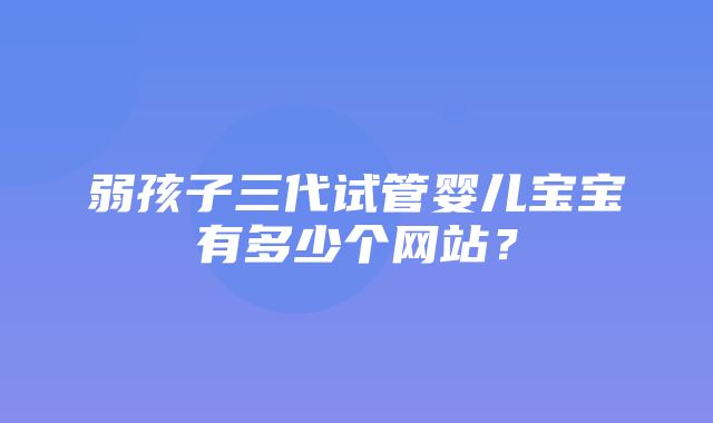 弱孩子三代试管婴儿宝宝有多少个网站？