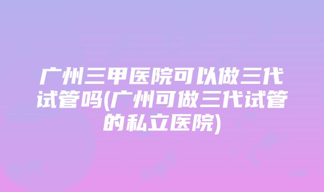 广州三甲医院可以做三代试管吗(广州可做三代试管的私立医院)