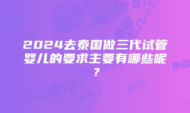 2024去泰国做三代试管婴儿的要求主要有哪些呢？