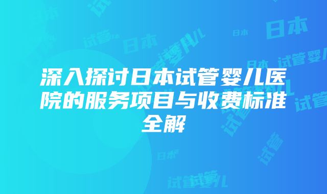 深入探讨日本试管婴儿医院的服务项目与收费标准全解