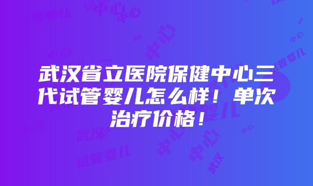 武汉省立医院保健中心三代试管婴儿怎么样！单次治疗价格！