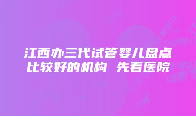 江西办三代试管婴儿盘点比较好的机构 先看医院