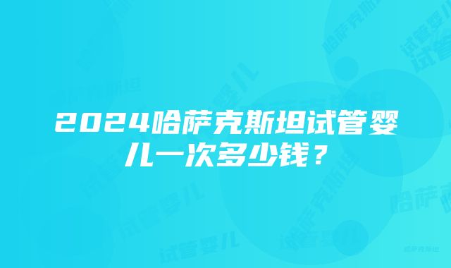 2024哈萨克斯坦试管婴儿一次多少钱？