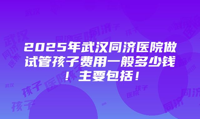 2025年武汉同济医院做试管孩子费用一般多少钱！主要包括！