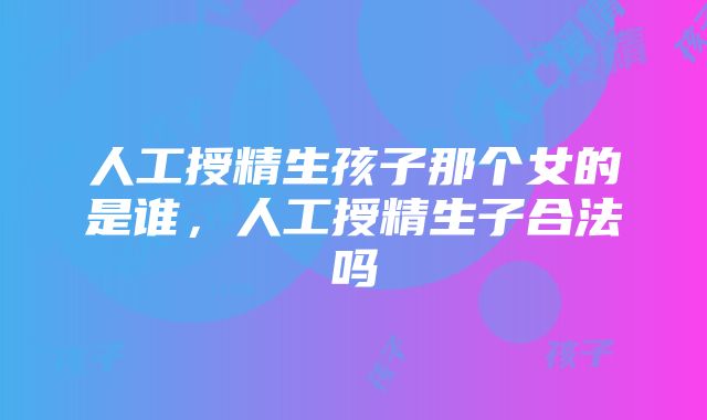 人工授精生孩子那个女的是谁，人工授精生子合法吗