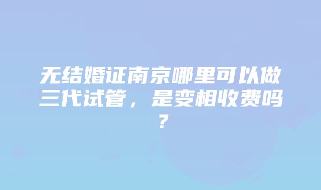 无结婚证南京哪里可以做三代试管，是变相收费吗？