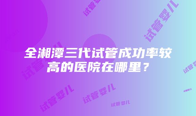 全湘潭三代试管成功率较高的医院在哪里？