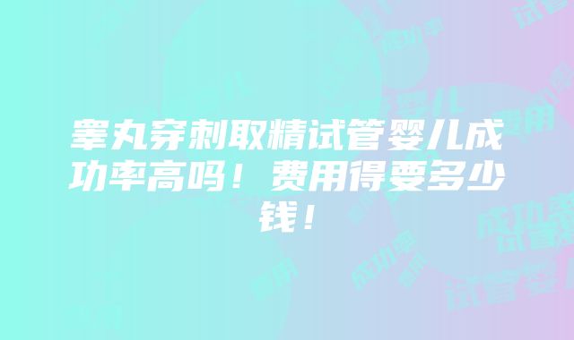 睾丸穿刺取精试管婴儿成功率高吗！费用得要多少钱！