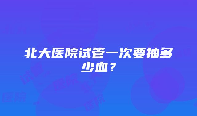 北大医院试管一次要抽多少血？