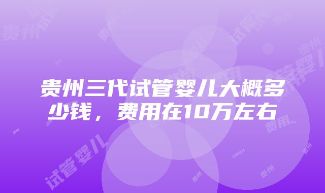 贵州三代试管婴儿大概多少钱，费用在10万左右