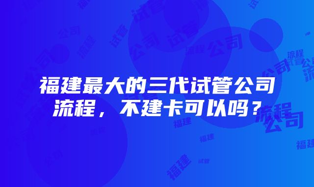 福建最大的三代试管公司流程，不建卡可以吗？