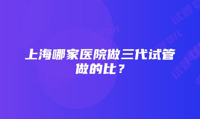 上海哪家医院做三代试管做的比？