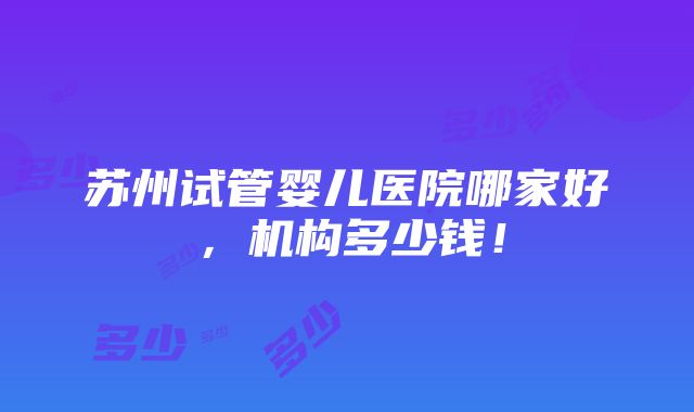 苏州试管婴儿医院哪家好，机构多少钱！