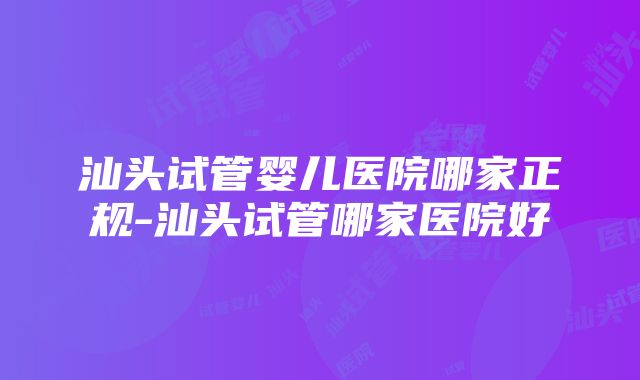 汕头试管婴儿医院哪家正规-汕头试管哪家医院好