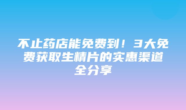 不止药店能免费到！3大免费获取生精片的实惠渠道全分享