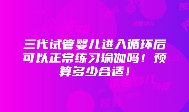 三代试管婴儿进入循环后可以正常练习瑜伽吗！预算多少合适！