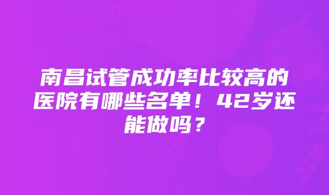 南昌试管成功率比较高的医院有哪些名单！42岁还能做吗？