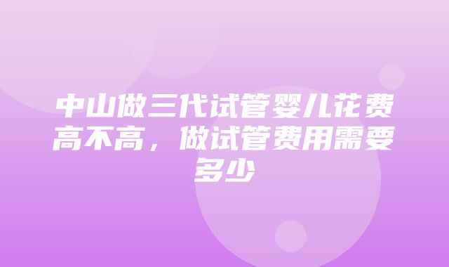 中山做三代试管婴儿花费高不高，做试管费用需要多少