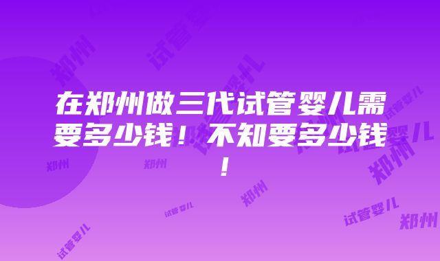 在郑州做三代试管婴儿需要多少钱！不知要多少钱！