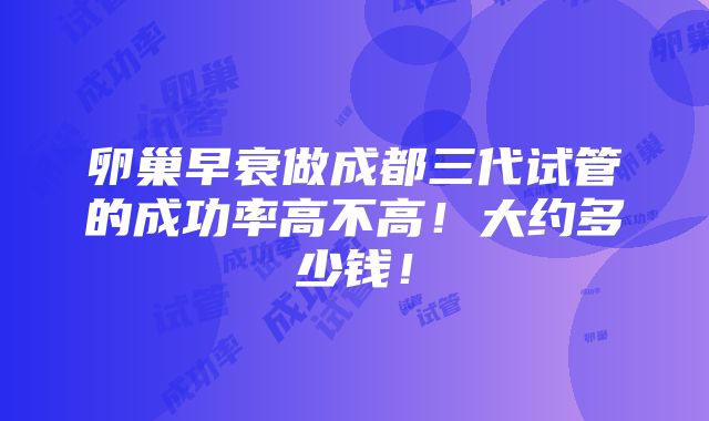 卵巢早衰做成都三代试管的成功率高不高！大约多少钱！