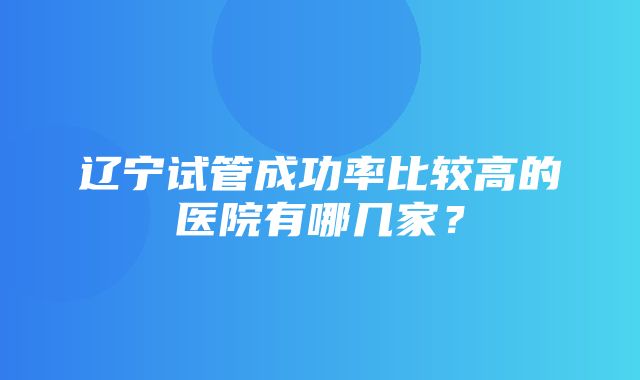 辽宁试管成功率比较高的医院有哪几家？