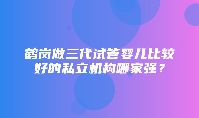 鹤岗做三代试管婴儿比较好的私立机构哪家强？