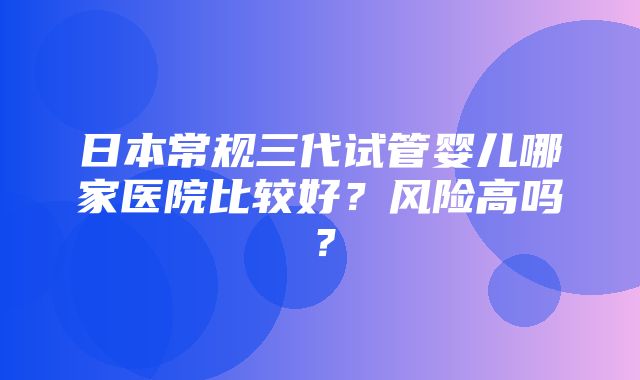 日本常规三代试管婴儿哪家医院比较好？风险高吗？