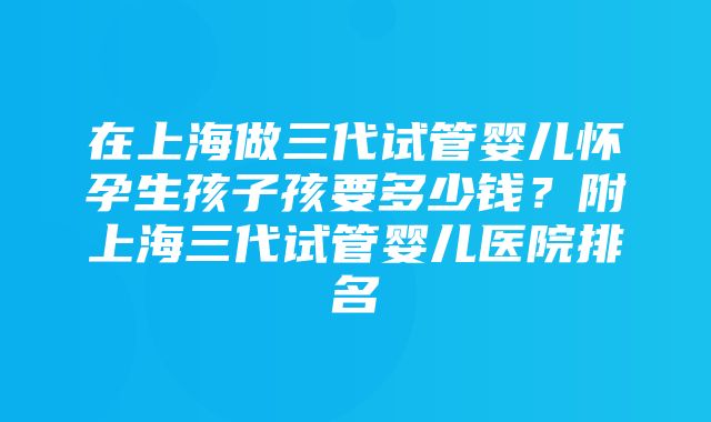 在上海做三代试管婴儿怀孕生孩子孩要多少钱？附上海三代试管婴儿医院排名