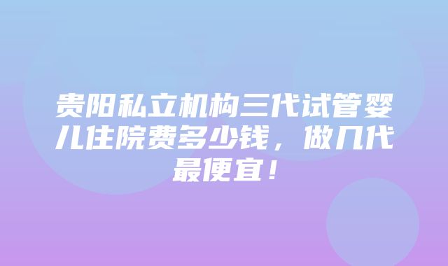 贵阳私立机构三代试管婴儿住院费多少钱，做几代最便宜！