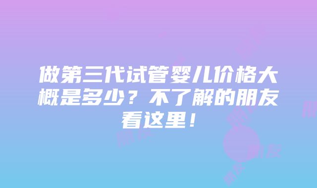 做第三代试管婴儿价格大概是多少？不了解的朋友看这里！