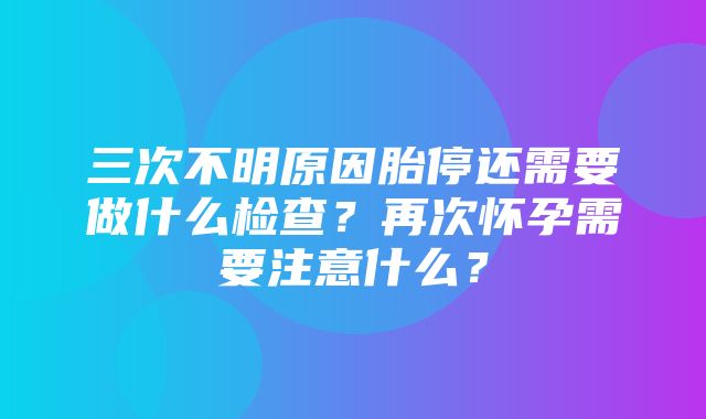 三次不明原因胎停还需要做什么检查？再次怀孕需要注意什么？