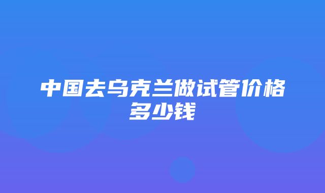 中国去乌克兰做试管价格多少钱