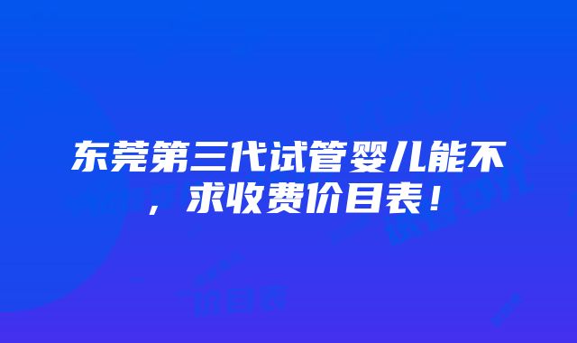 东莞第三代试管婴儿能不，求收费价目表！