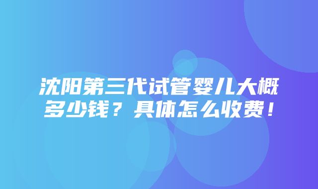 沈阳第三代试管婴儿大概多少钱？具体怎么收费！