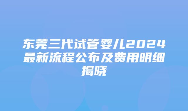 东莞三代试管婴儿2024最新流程公布及费用明细揭晓