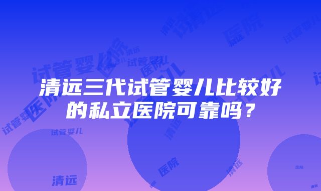 清远三代试管婴儿比较好的私立医院可靠吗？