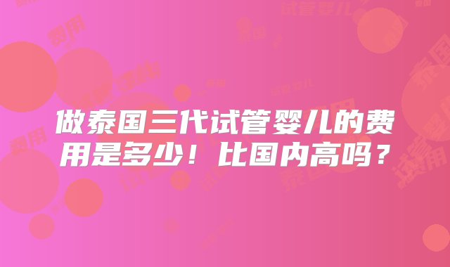 做泰国三代试管婴儿的费用是多少！比国内高吗？