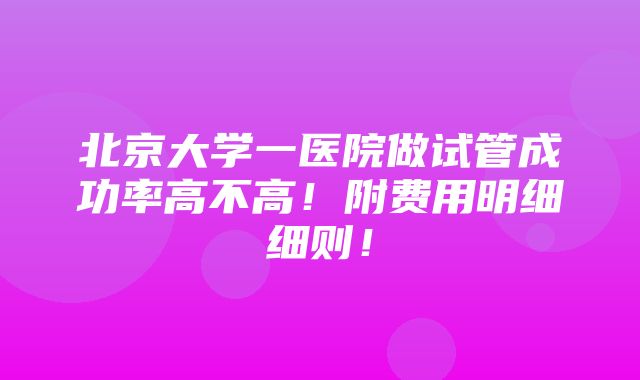 北京大学一医院做试管成功率高不高！附费用明细细则！