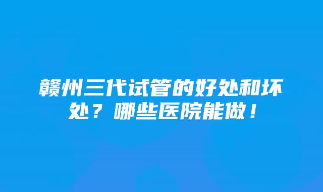 赣州三代试管的好处和坏处？哪些医院能做！