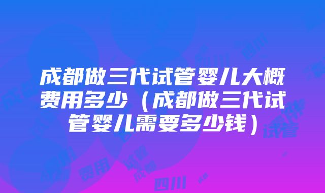 成都做三代试管婴儿大概费用多少（成都做三代试管婴儿需要多少钱）