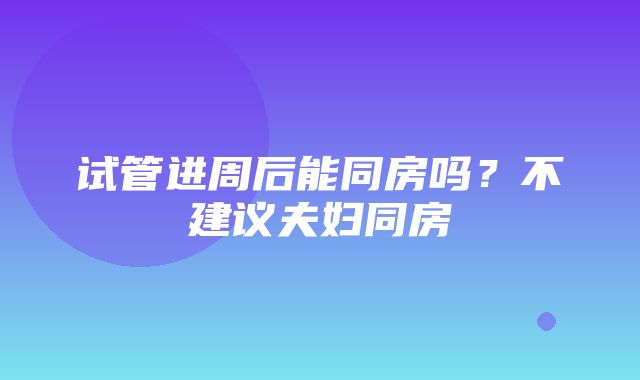 试管进周后能同房吗？不建议夫妇同房